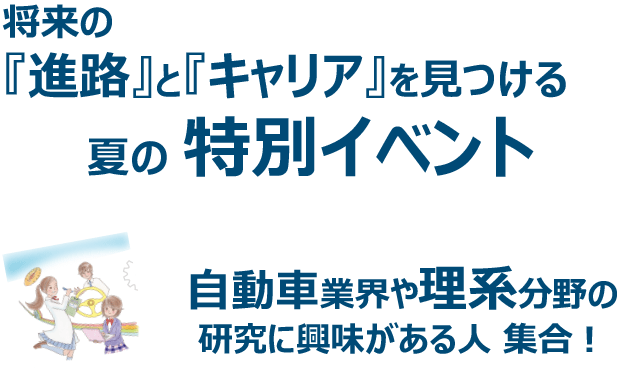 将来の
『進路』と『キャリア』を見つける
夏の 特別イベント 自動車業界や理系分野の
研究に興味がある人 集合!