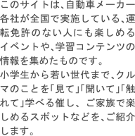 このサイトは、自動車メーカー各社が全国で実施している、運転免許のない人にも楽しめるイベントや、学習コンテンツの情報を集めたものです。 小学生から若い世代まで、クルマのことを「見て」「聞いて」「触れて」学べる催し、 ご家族で楽しめるスポットなどを、ご紹介します。