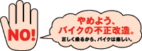 NO! やめよう、バイクの不正改造。 正しく乗るから、バイクは楽しい。